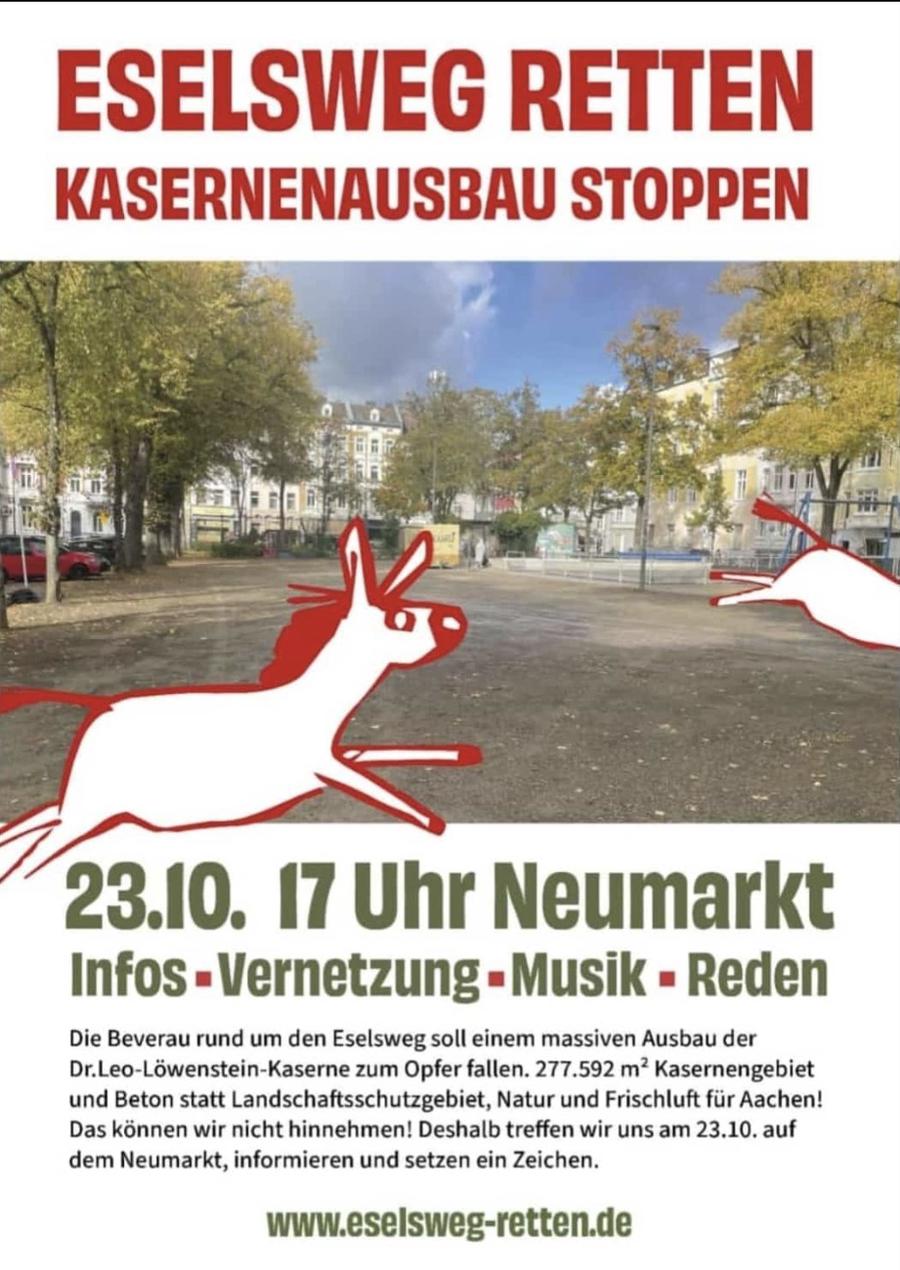 ESELSWEG RETTEN KASERNENAUSBAU STOPPEN
23.10. 17 Uhr Neumarkt Infos-Vernetzung-Musik
Rede Die Beverau rund um den Eselsweg soll einem massiven Ausbau der Dr.Leo-Löwenstein-Kaserne zum Opfer fallen. 277.592 m² Kasernengebiet und Beton statt Landschaftsschutzgebiet, Natur und Frischluft für Aachen! Das können wir nicht hinnehmen! Deshalb treffen wir uns am 23.10.aufdem Neumarkt, informieren und setzen ein Zeichen.
www.eselsweg-retten.de
